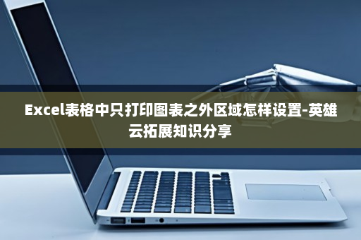 Excel表格中只打印图表之外区域怎样设置-英雄云拓展知识分享