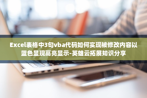 Excel表格中3句vba代码如何实现被修改内容以蓝色显现高亮显示-英雄云拓展知识分享