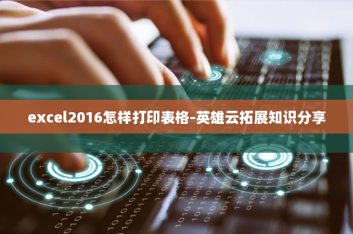 excel2016怎样打印表格-英雄云拓展知识分享