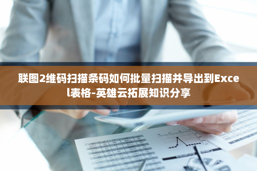 联图2维码扫描条码如何批量扫描并导出到Excel表格-英雄云拓展知识分享