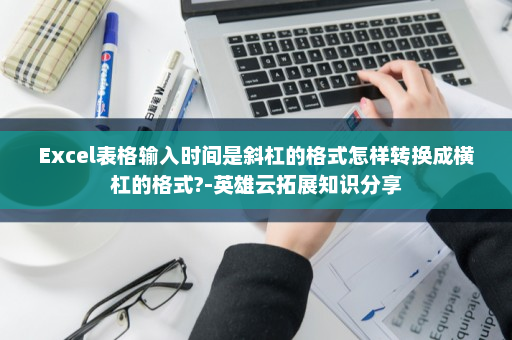 Excel表格输入时间是斜杠的格式怎样转换成横杠的格式?-英雄云拓展知识分享