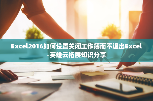 Excel2016如何设置关闭工作簿而不退出Excel-英雄云拓展知识分享