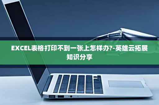 EXCEL表格打印不到一张上怎样办?-英雄云拓展知识分享