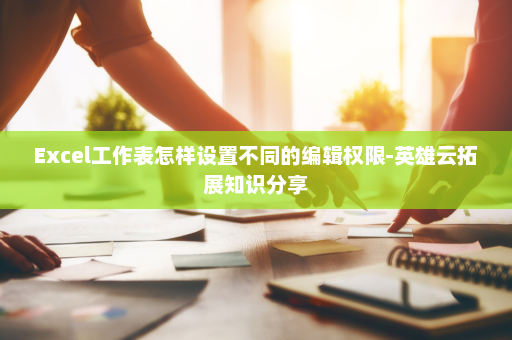 Excel工作表怎样设置不同的编辑权限-英雄云拓展知识分享