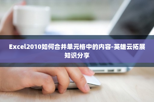 Excel2010如何合并单元格中的内容-英雄云拓展知识分享