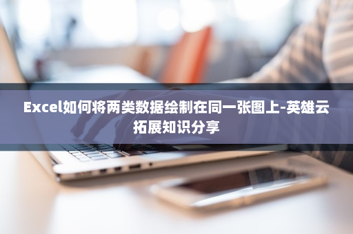 Excel如何将两类数据绘制在同一张图上-英雄云拓展知识分享