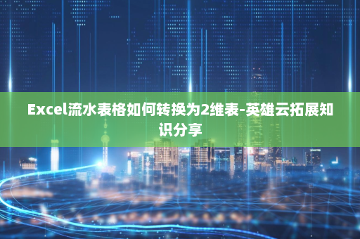 Excel流水表格如何转换为2维表-英雄云拓展知识分享