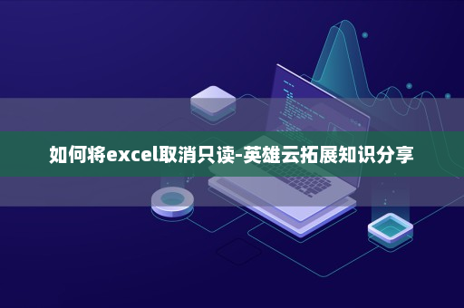 如何将excel取消只读-英雄云拓展知识分享