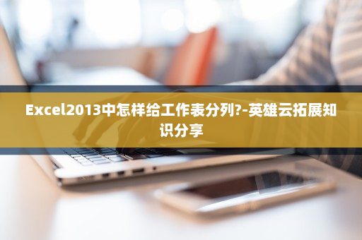 Excel2013中怎样给工作表分列?-英雄云拓展知识分享