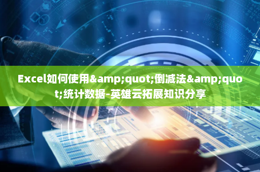 Excel如何使用&quot;倒减法&quot;统计数据-英雄云拓展知识分享