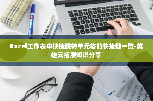 Excel工作表中快捷跳转单元格的快捷键一览-英雄云拓展知识分享