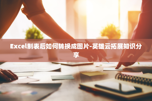 Excel制表后如何转换成图片-英雄云拓展知识分享