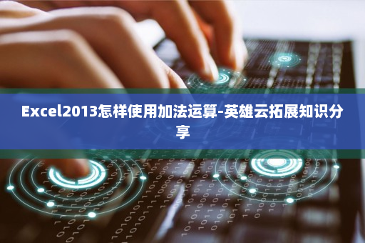 Excel2013怎样使用加法运算-英雄云拓展知识分享