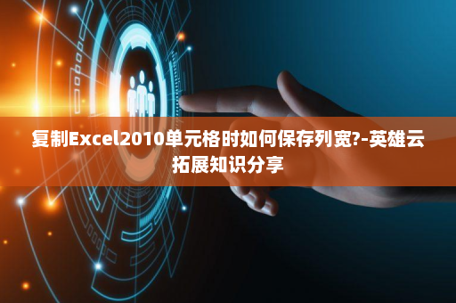 复制Excel2010单元格时如何保存列宽?-英雄云拓展知识分享