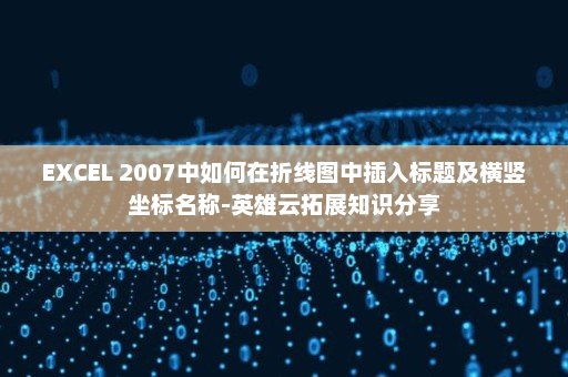 EXCEL 2007中如何在折线图中插入标题及横竖坐标名称-英雄云拓展知识分享