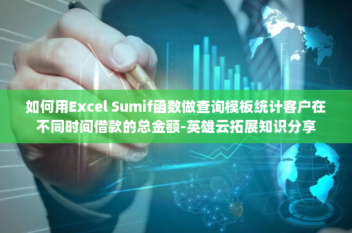 如何用Excel Sumif函数做查询模板统计客户在不同时间借款的总金额-英雄云拓展知识分享