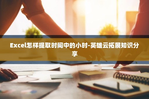 Excel怎样提取时间中的小时-英雄云拓展知识分享