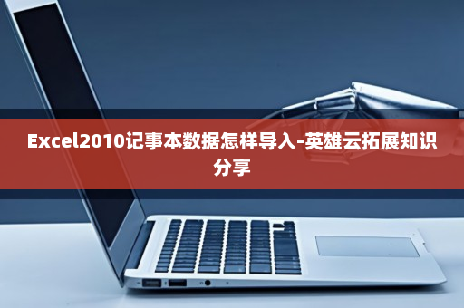 Excel2010记事本数据怎样导入-英雄云拓展知识分享