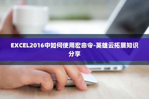 EXCEL2016中如何使用宏命令-英雄云拓展知识分享