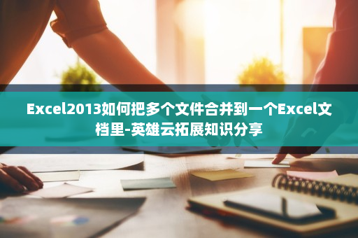 Excel2013如何把多个文件合并到一个Excel文档里-英雄云拓展知识分享