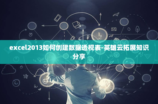 excel2013如何创建数据透视表-英雄云拓展知识分享