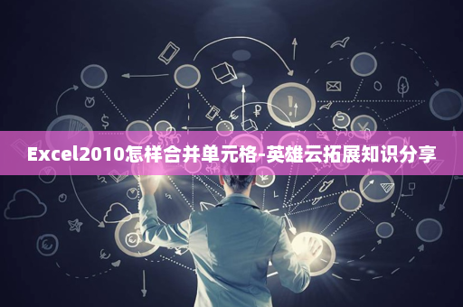 Excel2010怎样合并单元格-英雄云拓展知识分享