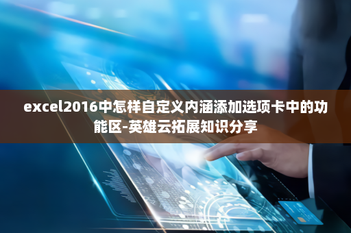 excel2016中怎样自定义内涵添加选项卡中的功能区-英雄云拓展知识分享