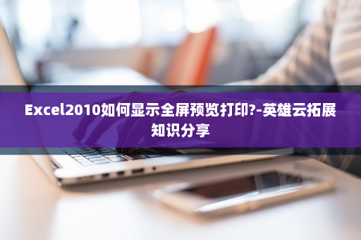 Excel2010如何显示全屏预览打印?-英雄云拓展知识分享