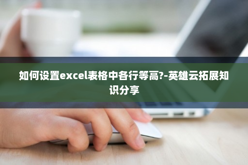 如何设置excel表格中各行等高?-英雄云拓展知识分享