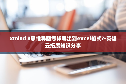 xmind 8思惟导图怎样导出到excel格式?-英雄云拓展知识分享