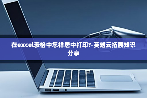 在excel表格中怎样居中打印?-英雄云拓展知识分享