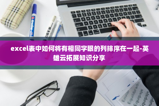 excel表中如何将有相同字眼的列排序在一起-英雄云拓展知识分享