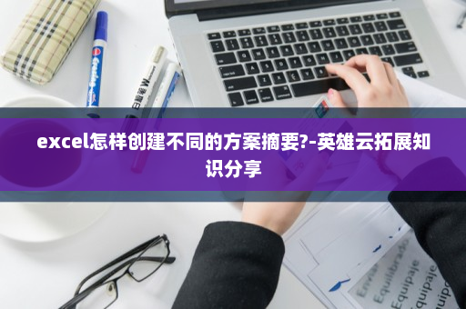 excel怎样创建不同的方案摘要?-英雄云拓展知识分享