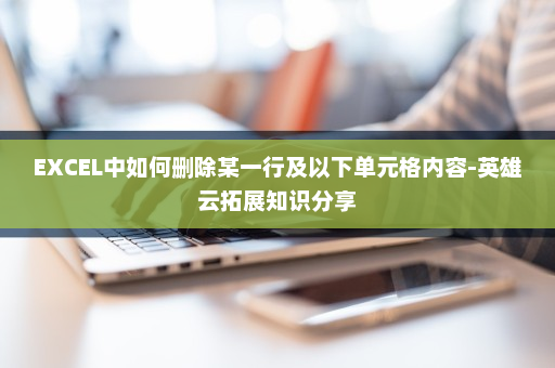 EXCEL中如何删除某一行及以下单元格内容-英雄云拓展知识分享