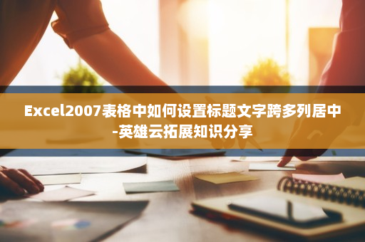 Excel2007表格中如何设置标题文字跨多列居中-英雄云拓展知识分享