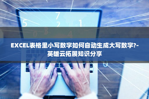 EXCEL表格里小写数字如何自动生成大写数字?-英雄云拓展知识分享