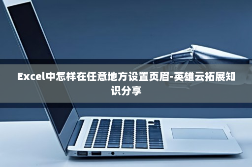Excel中怎样在任意地方设置页眉-英雄云拓展知识分享