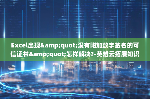 Excel出现&quot;没有附加数字签名的可信证书&quot;怎样解决?-英雄云拓展知识分享