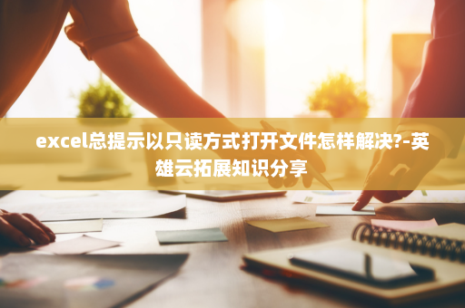 excel总提示以只读方式打开文件怎样解决?-英雄云拓展知识分享