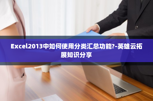 Excel2013中如何使用分类汇总功能?-英雄云拓展知识分享