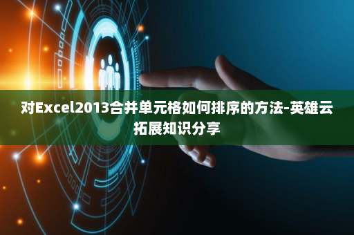 对Excel2013合并单元格如何排序的方法-英雄云拓展知识分享
