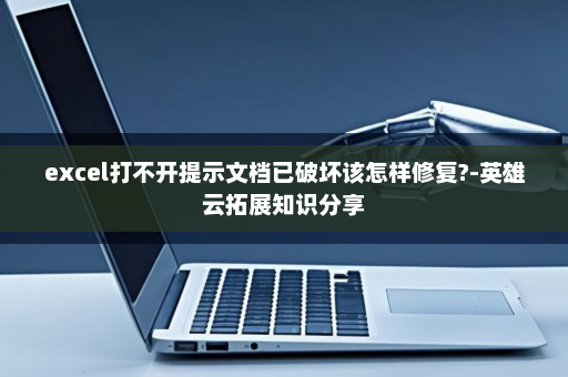 excel打不开提示文档已破坏该怎样修复?-英雄云拓展知识分享