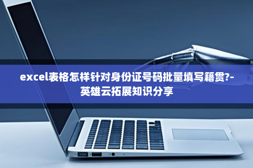 excel表格怎样针对身份证号码批量填写籍贯?-英雄云拓展知识分享