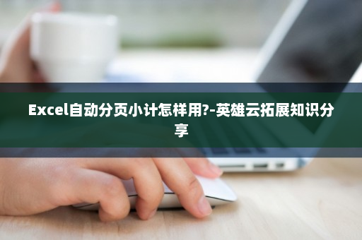 Excel自动分页小计怎样用?-英雄云拓展知识分享