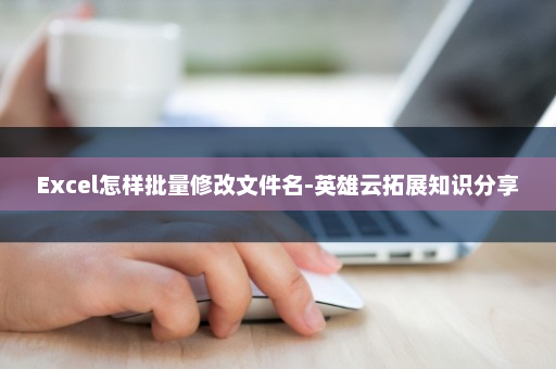 Excel怎样批量修改文件名-英雄云拓展知识分享
