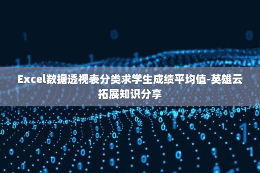 Excel数据透视表分类求学生成绩平均值-英雄云拓展知识分享