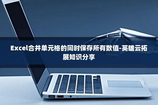 Excel合并单元格的同时保存所有数值-英雄云拓展知识分享