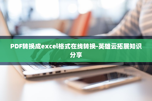 PDF转换成excel格式在线转换-英雄云拓展知识分享