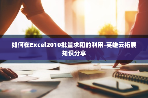 如何在Excel2010批量求和的利用-英雄云拓展知识分享