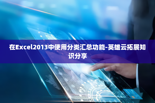 在Excel2013中使用分类汇总功能-英雄云拓展知识分享